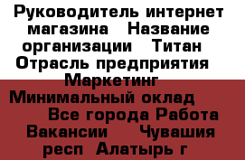 Руководитель интернет-магазина › Название организации ­ Титан › Отрасль предприятия ­ Маркетинг › Минимальный оклад ­ 26 000 - Все города Работа » Вакансии   . Чувашия респ.,Алатырь г.